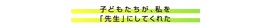 子どもたちが私を「先生」にしてくれた